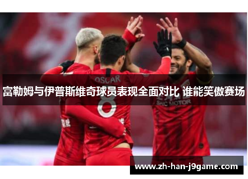 富勒姆与伊普斯维奇球员表现全面对比 谁能笑傲赛场 富勒姆与伊普斯维奇球员表现全面对比 谁能笑傲赛场