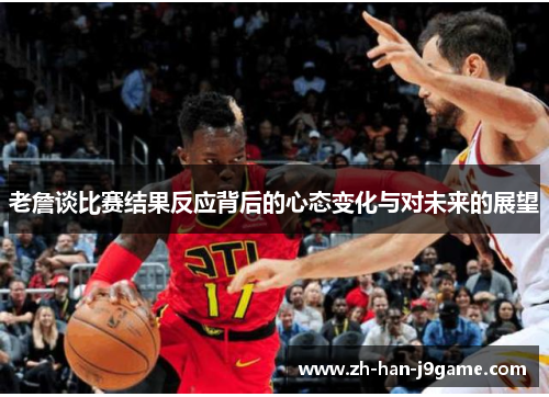 老詹谈比赛结果反应背后的心态变化与对未来的展望 老詹谈比赛结果反应背后的心态变化与对未来的展望