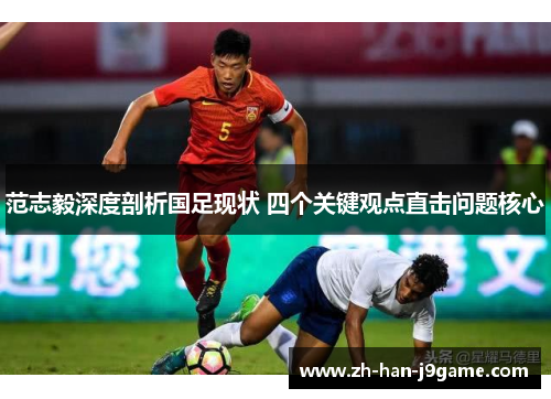 范志毅深度剖析国足现状 四个关键观点直击问题核心 范志毅深度剖析国足现状 四个关键观点直击问题核心