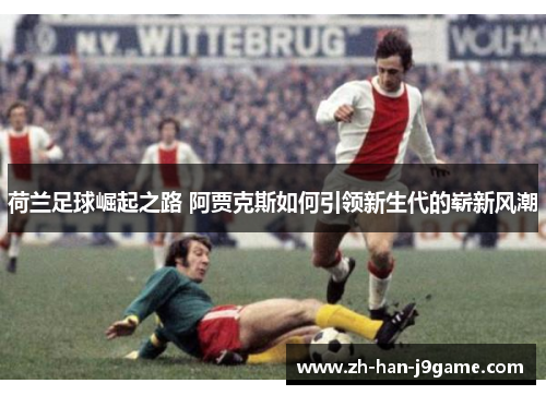 荷兰足球崛起之路 阿贾克斯如何引领新生代的崭新风潮 荷兰足球崛起之路 阿贾克斯如何引领新生代的崭新风潮