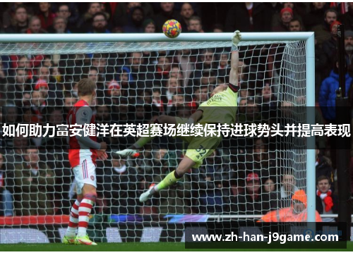 如何助力富安健洋在英超赛场继续保持进球势头并提高表现 如何助力富安健洋在英超赛场继续保持进球势头并提高表现
