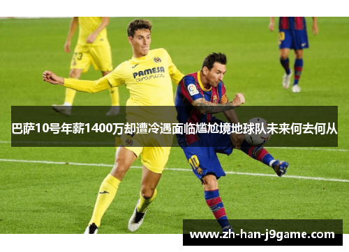 巴萨10号年薪1400万却遭冷遇面临尴尬境地球队未来何去何从